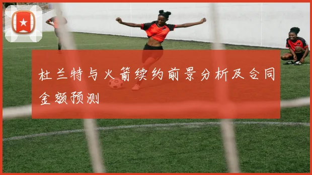 杜兰特与火箭续约前景分析及合同金额预测