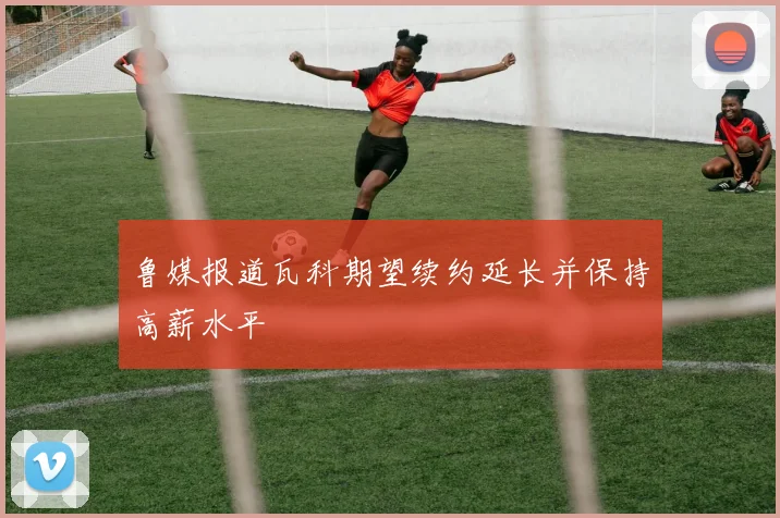 鲁媒报道瓦科期望续约延长并保持高薪水平