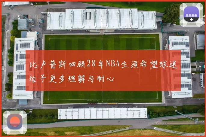 比卢普斯回顾28年NBA生涯希望球迷给予更多理解与耐心