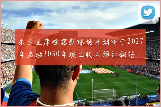 米兰主席透露新球场计划将于2027年启动2030年竣工收入预计翻倍