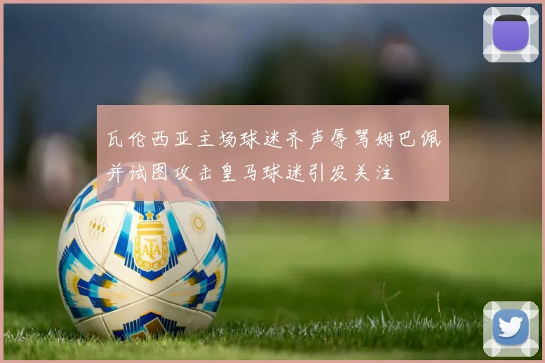 瓦伦西亚主场球迷齐声辱骂姆巴佩并试图攻击皇马球迷引发关注