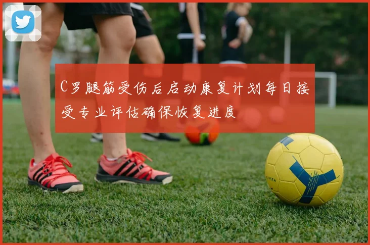 C罗腿筋受伤后启动康复计划每日接受专业评估确保恢复进度