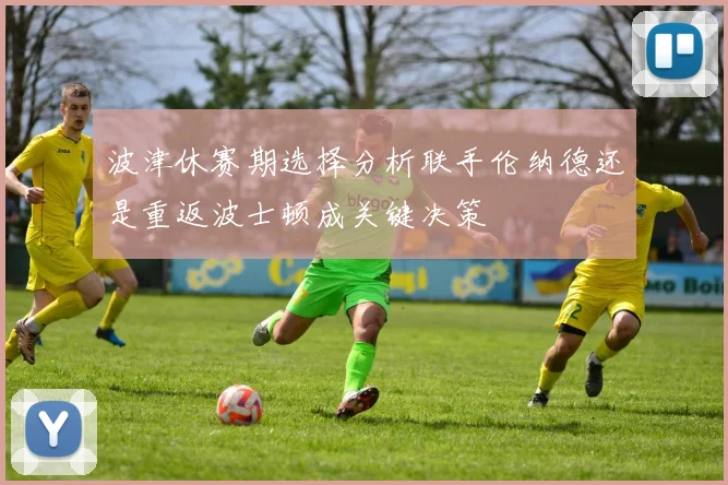 波津休赛期选择分析联手伦纳德还是重返波士顿成关键决策