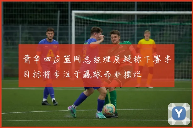 萧华回应篮网总经理质疑称下赛季目标将专注于赢球而非摆烂