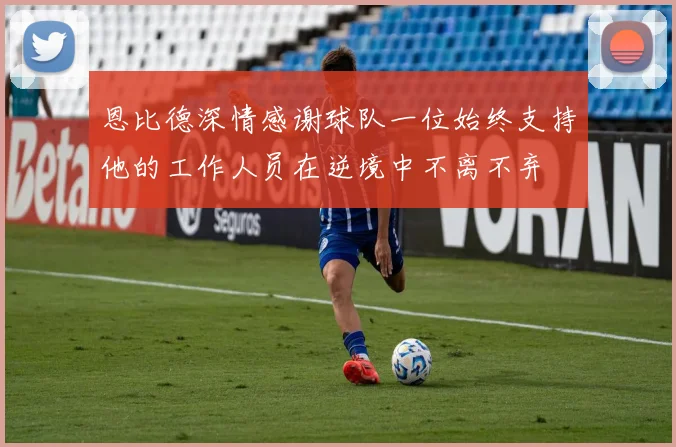 恩比德深情感谢球队一位始终支持他的工作人员在逆境中不离不弃