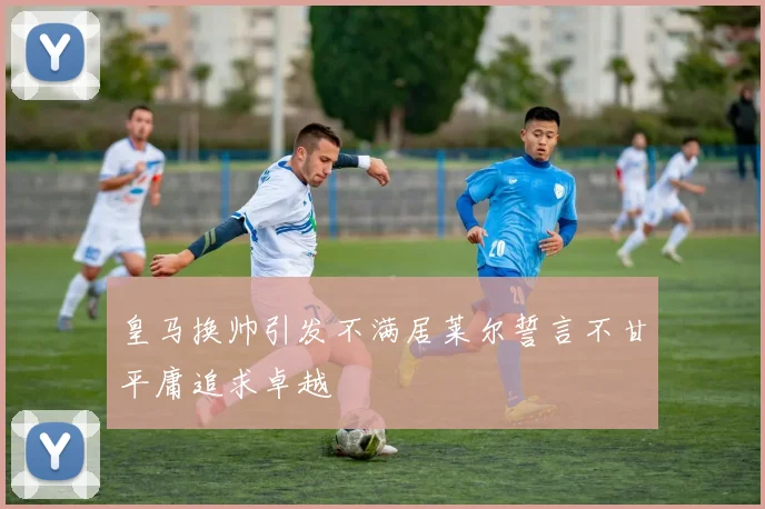 皇马换帅引发不满居莱尔誓言不甘平庸追求卓越