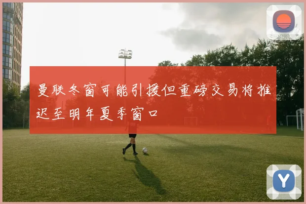 曼联冬窗可能引援但重磅交易将推迟至明年夏季窗口