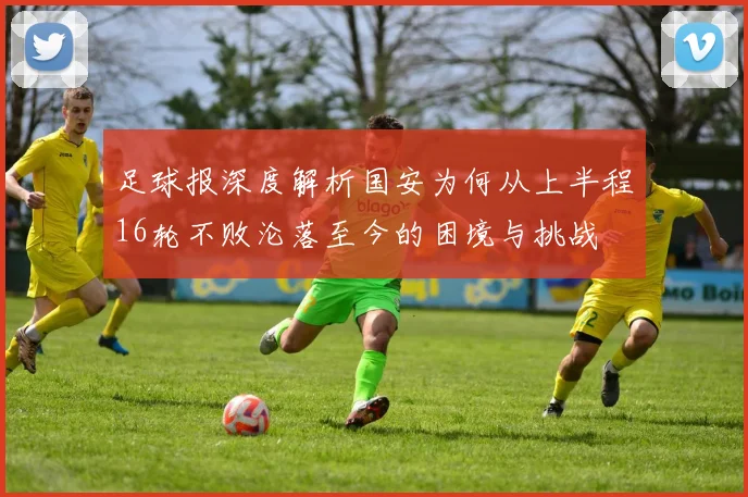 足球报深度解析国安为何从上半程16轮不败沦落至今的困境与挑战