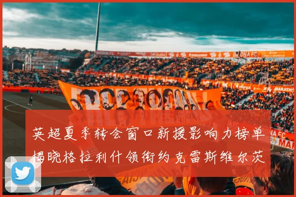 英超夏季转会窗口新援影响力榜单揭晓格拉利什领衔约克雷斯维尔茨排名解析