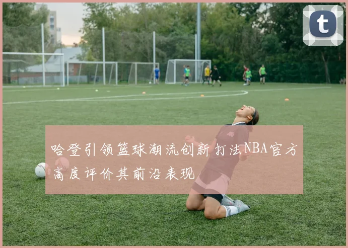 哈登引领篮球潮流创新打法NBA官方高度评价其前沿表现
