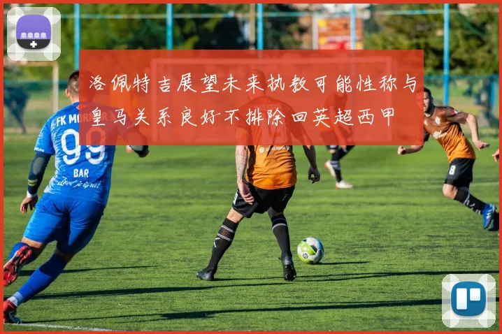 洛佩特吉展望未来执教可能性称与皇马关系良好不排除回英超西甲