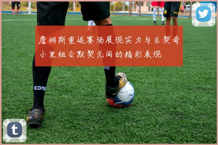 詹姆斯重返赛场展现实力与东契奇小里组合默契无间的精彩表现