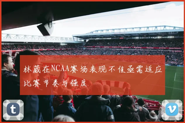 林葳在NCAA赛场表现不佳亟需适应比赛节奏与强度