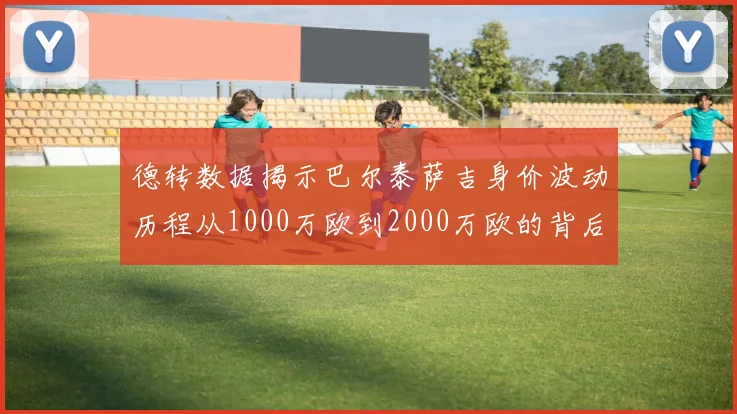 德转数据揭示巴尔泰萨吉身价波动历程从1000万欧到2000万欧的背后故事