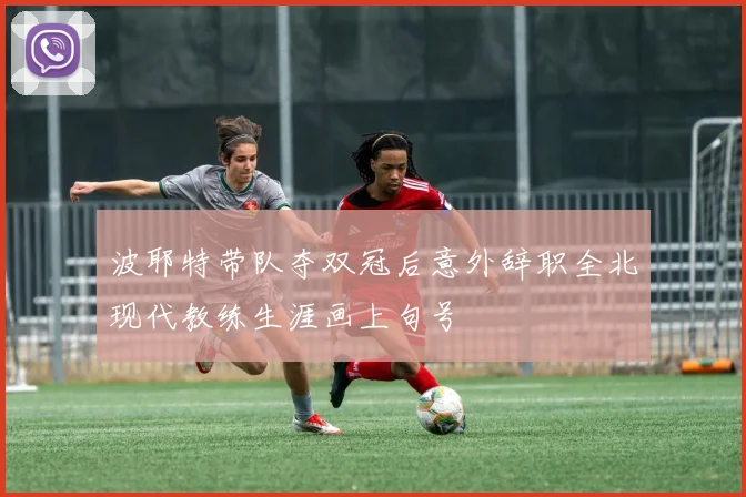 波耶特带队夺双冠后意外辞职全北现代教练生涯画上句号