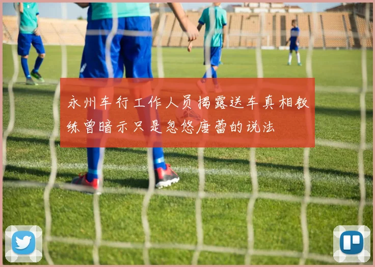 永州车行工作人员揭露送车真相教练曾暗示只是忽悠唐蕾的说法