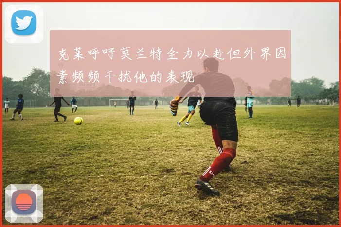 克莱呼吁莫兰特全力以赴但外界因素频频干扰他的表现