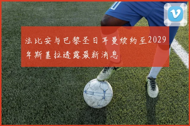 法比安与巴黎圣日耳曼续约至2029年斯基拉透露最新消息