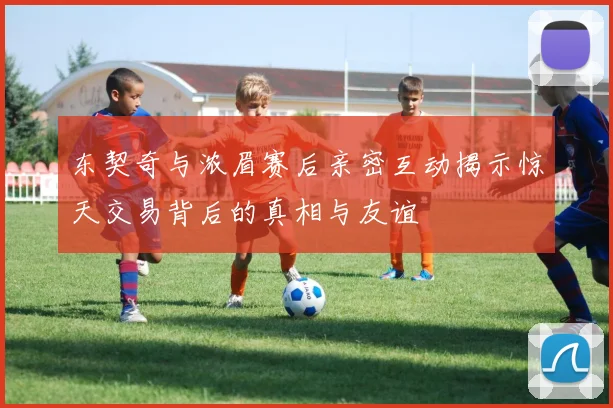 东契奇与浓眉赛后亲密互动揭示惊天交易背后的真相与友谊