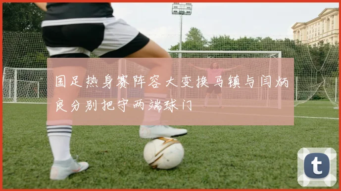 国足热身赛阵容大变换马镇与闫炳良分别把守两端球门