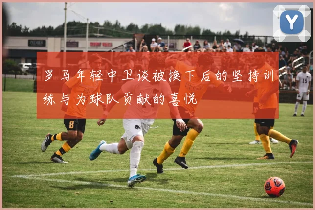 罗马年轻中卫谈被换下后的坚持训练与为球队贡献的喜悦