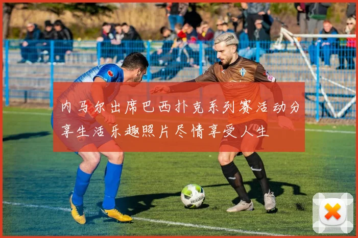 内马尔出席巴西扑克系列赛活动分享生活乐趣照片尽情享受人生