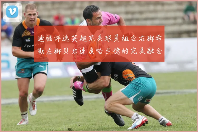 迪福评选英超完美球员组合右脚希勒左脚贝尔速度哈兰德的完美融合