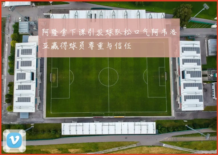 阿隆索下课引发球队松口气阿韦洛亚赢得球员尊重与信任