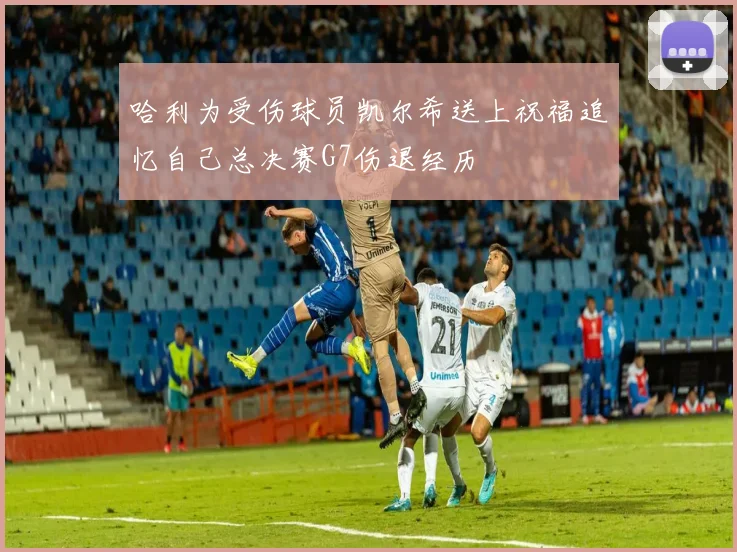 哈利为受伤球员凯尔希送上祝福追忆自己总决赛G7伤退经历