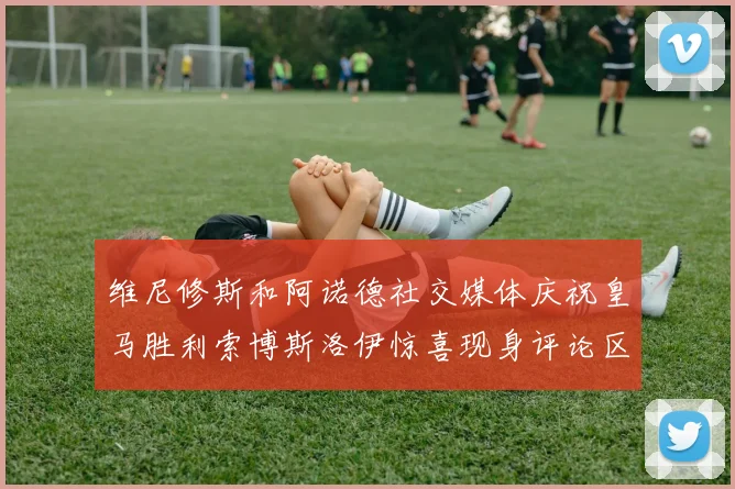 维尼修斯和阿诺德社交媒体庆祝皇马胜利索博斯洛伊惊喜现身评论区互动