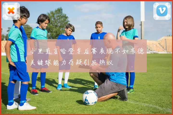 小里直言哈登季后赛表现不如韦德关键球能力存疑引发热议