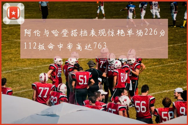 阿伦与哈登搭档表现惊艳单场226分112板命中率高达763