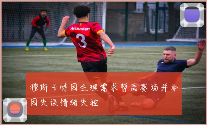 穆斯卡特因生理需求暂离赛场并非因失误情绪失控