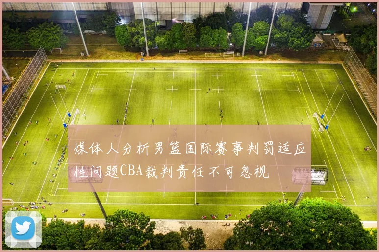 媒体人分析男篮国际赛事判罚适应性问题CBA裁判责任不可忽视