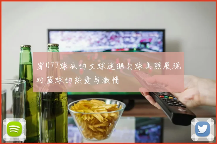 穿077球衣的女球迷晒打球美照展现对篮球的热爱与激情