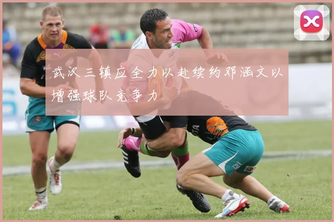 武汉三镇应全力以赴续约邓涵文以增强球队竞争力