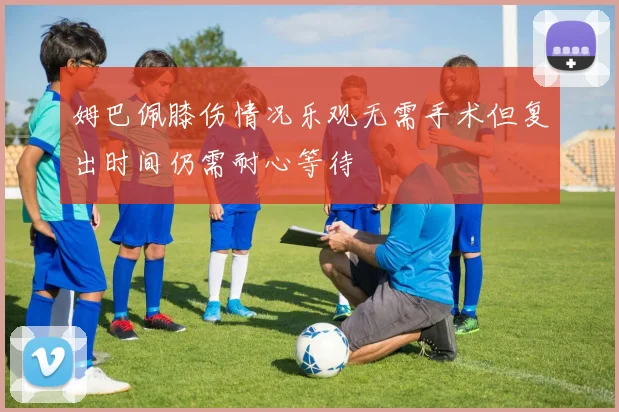 姆巴佩膝伤情况乐观无需手术但复出时间仍需耐心等待