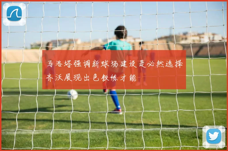 马洛塔强调新球场建设是必然选择齐沃展现出色教练才能